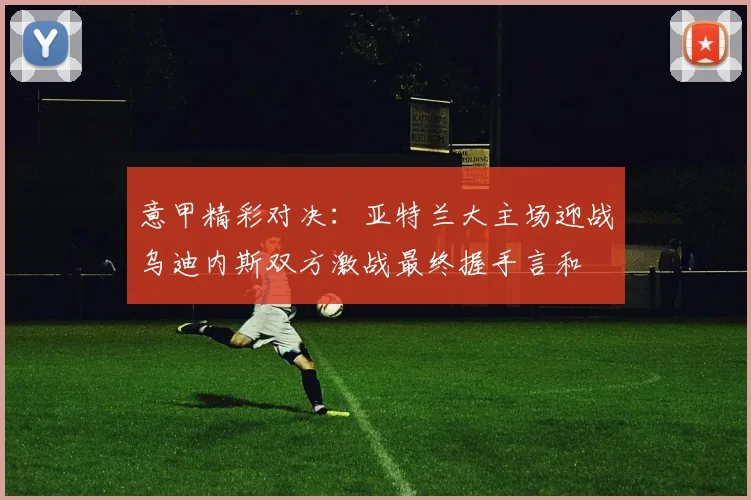 意甲精彩对决：亚特兰大主场迎战乌迪内斯双方激战最终握手言和