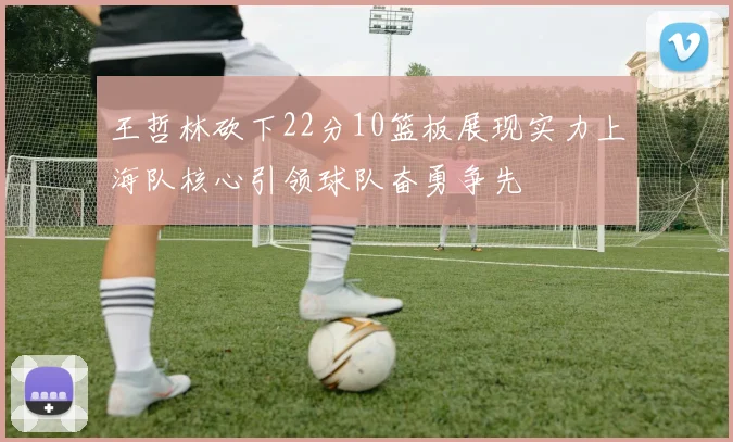 王哲林砍下22分10篮板展现实力上海队核心引领球队奋勇争先